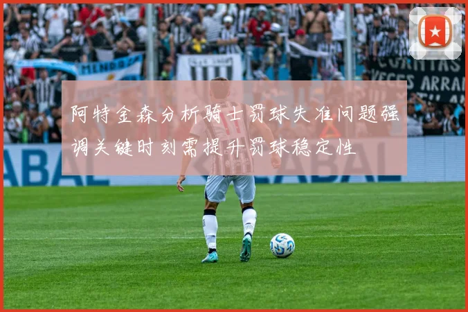 阿特金森分析骑士罚球失准问题强调关键时刻需提升罚球稳定性