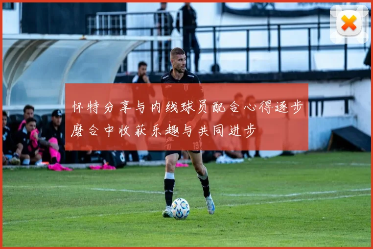 怀特分享与内线球员配合心得逐步磨合中收获乐趣与共同进步