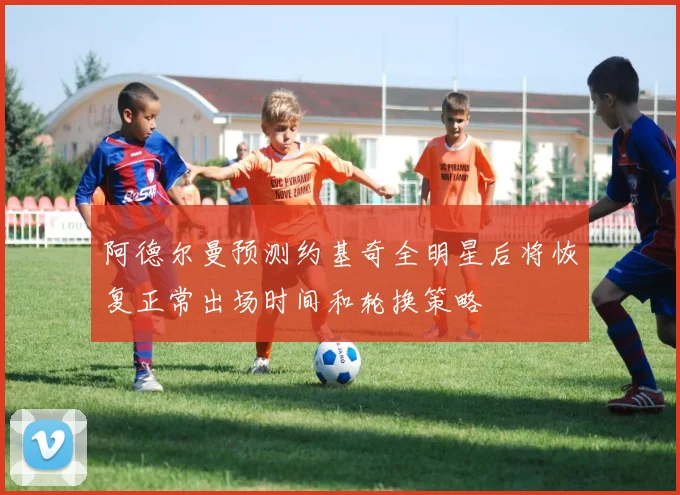 阿德尔曼预测约基奇全明星后将恢复正常出场时间和轮换策略