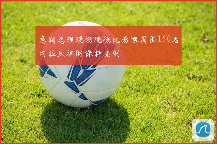 意副总理现场观德比感慨周围150名内拉庆祝时保持克制