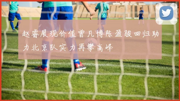 赵睿展现价值曾凡博陈盈骏回归助力北京队实力再攀高峰