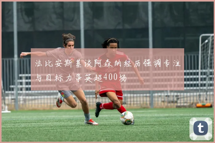 法比安斯基谈阿森纳经历强调专注与目标力争英超400场